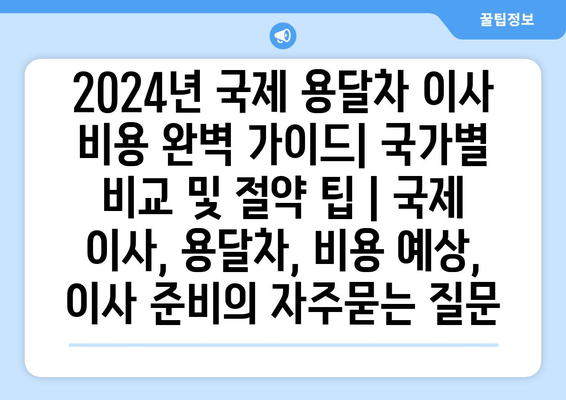 2024년 국제 용달차 이사 비용 완벽 가이드| 국가별 비교 및 절약 팁 | 국제 이사, 용달차, 비용 예상, 이사 준비