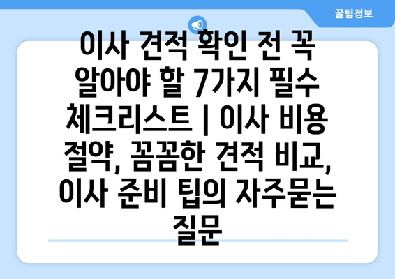 이사 견적 확인 전 꼭 알아야 할 7가지 필수 체크리스트 | 이사 비용 절약, 꼼꼼한 견적 비교, 이사 준비 팁