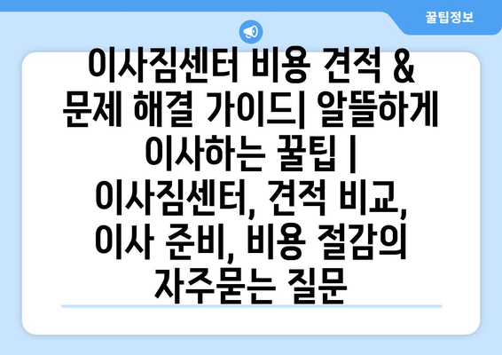 이사짐센터 비용 견적 & 문제 해결 가이드| 알뜰하게 이사하는 꿀팁 | 이사짐센터, 견적 비교, 이사 준비, 비용 절감