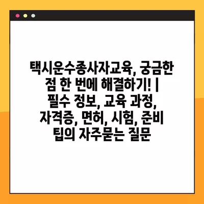 택시운수종사자교육, 궁금한 점 한 번에 해결하기! | 필수 정보, 교육 과정, 자격증, 면허, 시험, 준비 팁