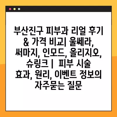 부산진구 피부과 리얼 후기 & 가격 비교| 울쎄라, 써마지, 인모드, 올리지오, 슈링크 |  피부 시술 효과, 원리, 이벤트 정보